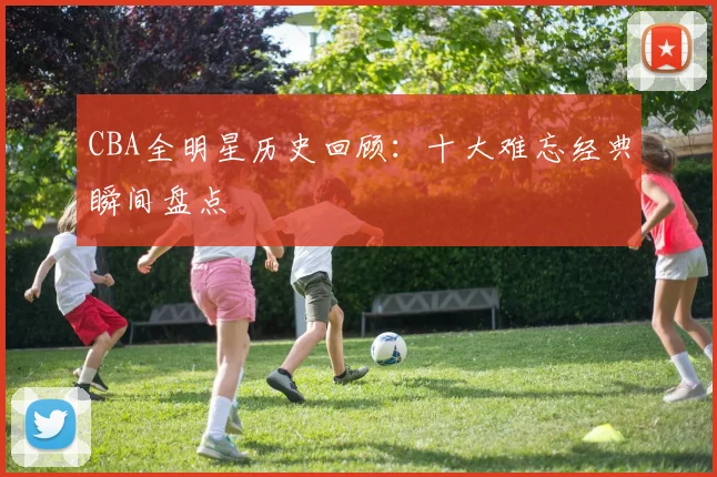 CBA全明星历史回顾：十大难忘经典瞬间盘点
