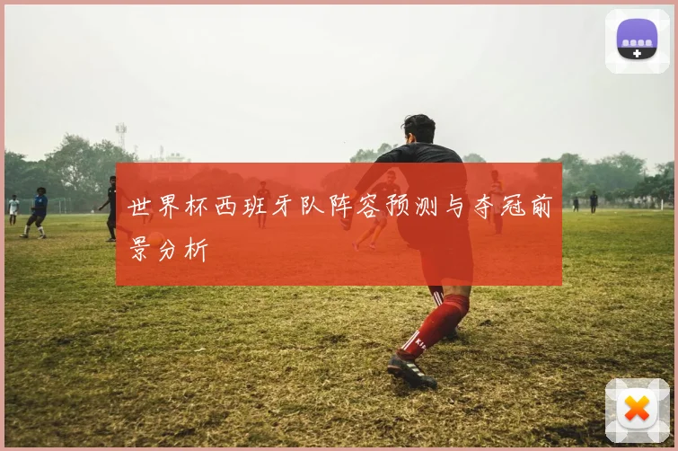 世界杯西班牙队阵容预测与夺冠前景分析