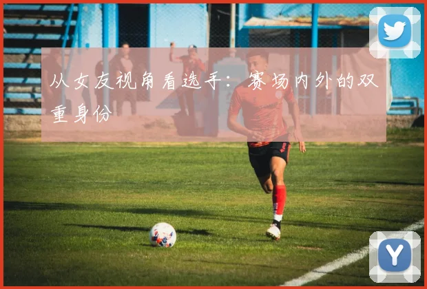 从女友视角看选手：赛场内外的双重身份