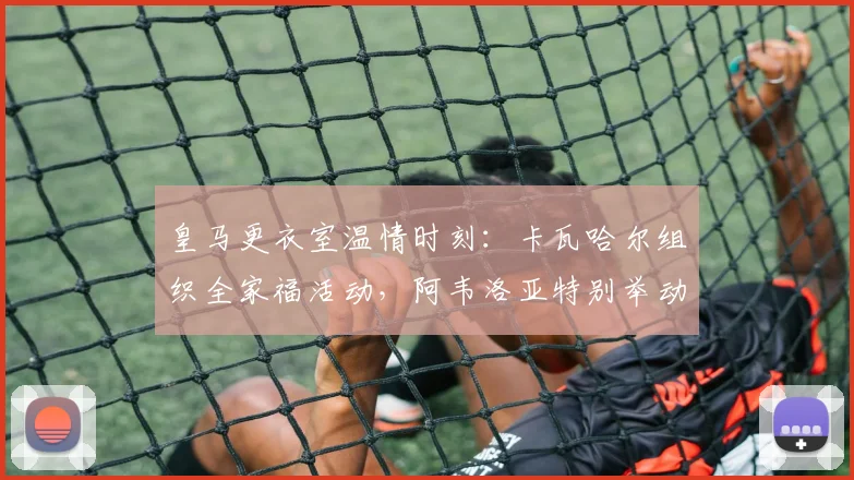 皇马更衣室温情时刻：卡瓦哈尔组织全家福活动，阿韦洛亚特别举动引热议