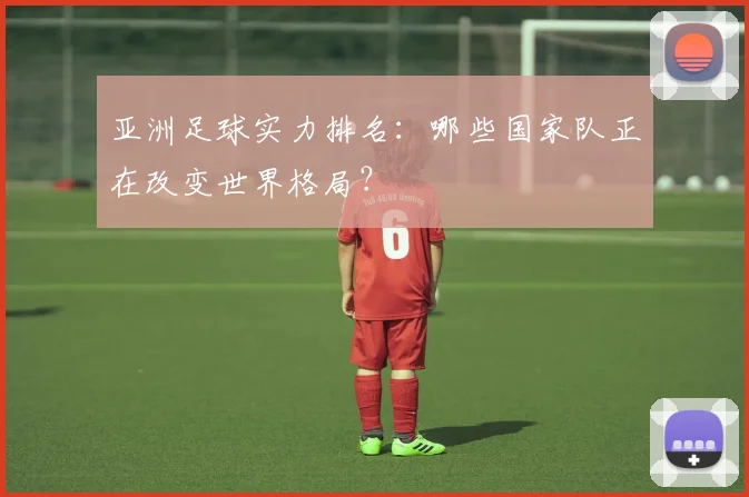 亚洲足球实力排名：哪些国家队正在改变世界格局？