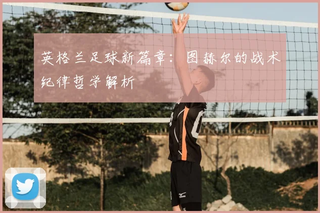英格兰足球新篇章：图赫尔的战术纪律哲学解析
