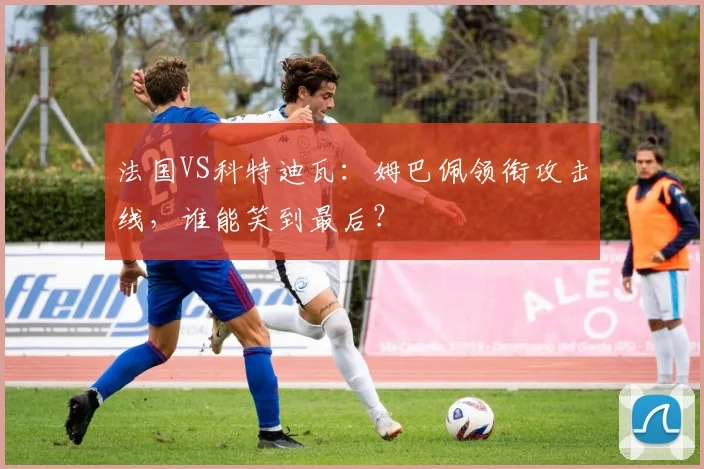 法国VS科特迪瓦：姆巴佩领衔攻击线，谁能笑到最后？
