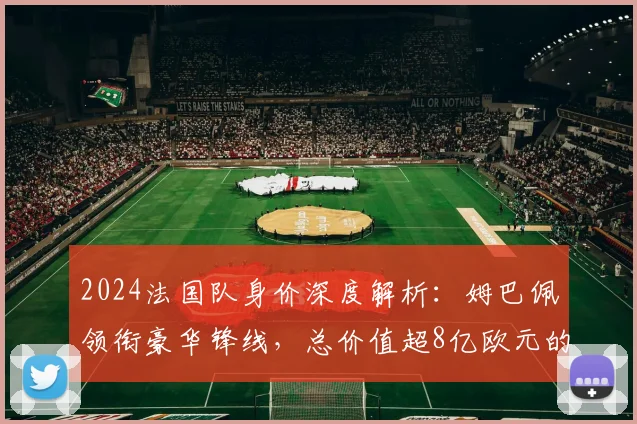 2024法国队身价深度解析：姆巴佩领衔豪华锋线，总价值超8亿欧元的阵容奥秘