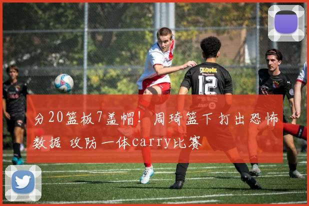 分20篮板7盖帽！周琦篮下打出恐怖数据 攻防一体carry比赛