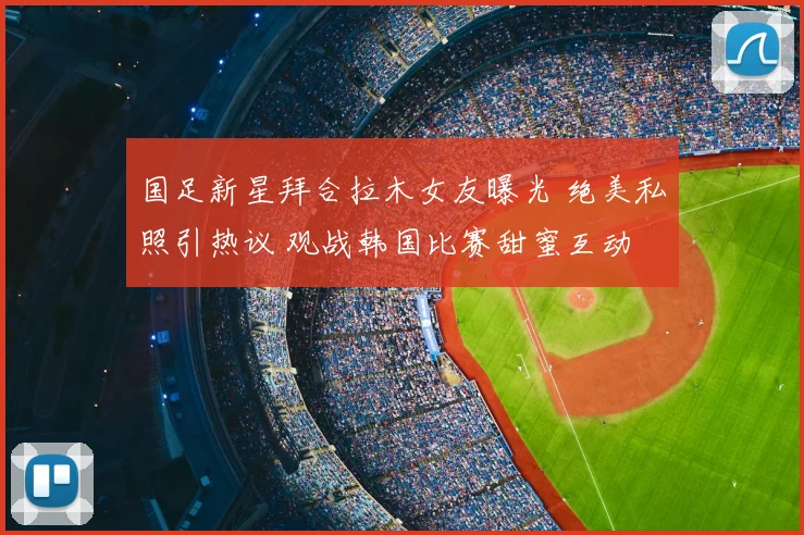 国足新星拜合拉木女友曝光 绝美私照引热议 观战韩国比赛甜蜜互动