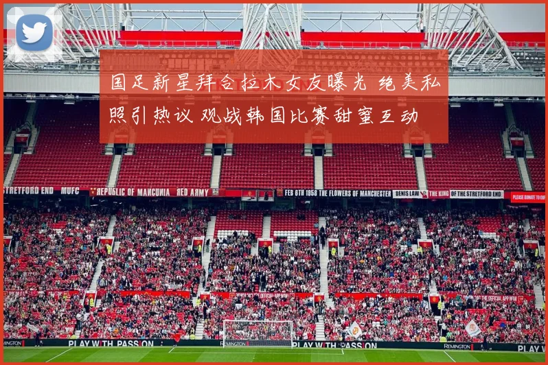 国足新星拜合拉木女友曝光 绝美私照引热议 观战韩国比赛甜蜜互动