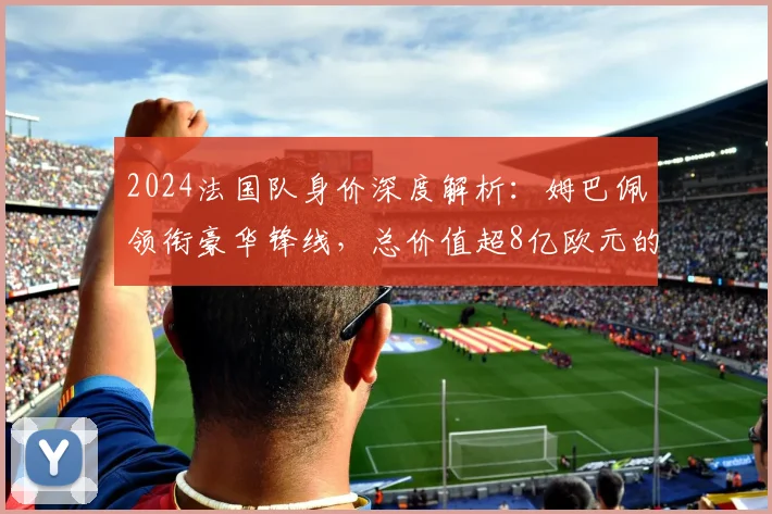 2024法国队身价深度解析：姆巴佩领衔豪华锋线，总价值超8亿欧元的阵容奥秘