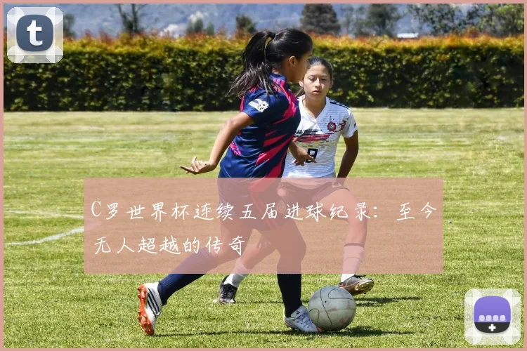 C罗世界杯连续五届进球纪录:至今无人超越的传奇