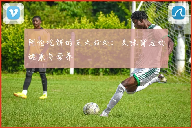 阿伦吃饼的五大好处：美味背后的健康与营养