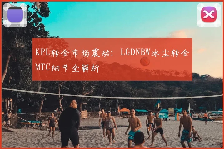 KPL转会市场震动：LGDNBW冰尘转会MTC细节全解析