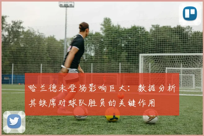 哈兰德未登场影响巨大：数据分析其缺席对球队胜负的关键作用