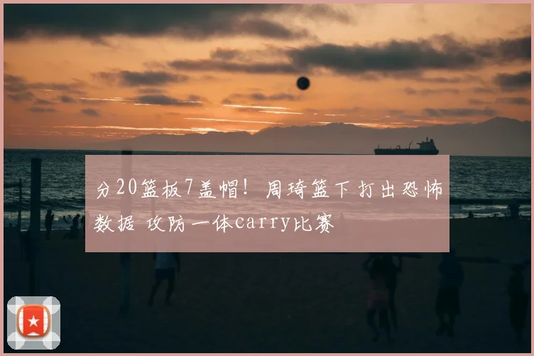 分20篮板7盖帽！周琦篮下打出恐怖数据 攻防一体carry比赛
