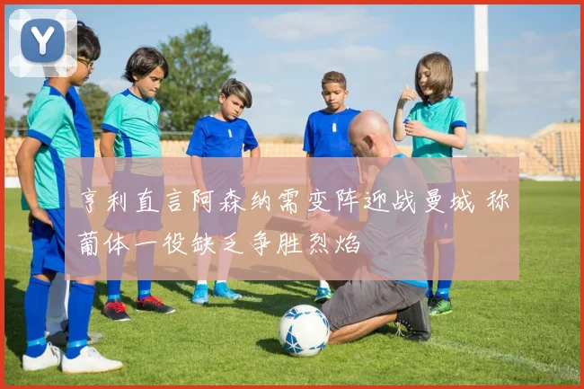 亨利直言阿森纳需变阵迎战曼城 称葡体一役缺乏争胜烈焰